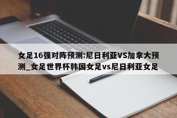 女足16强对阵预测:尼日利亚VS加拿大预测_女足世界杯韩国女足vs尼日利亚女足