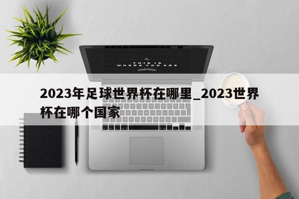 2023年足球世界杯在哪里_2023世界杯在哪个国家