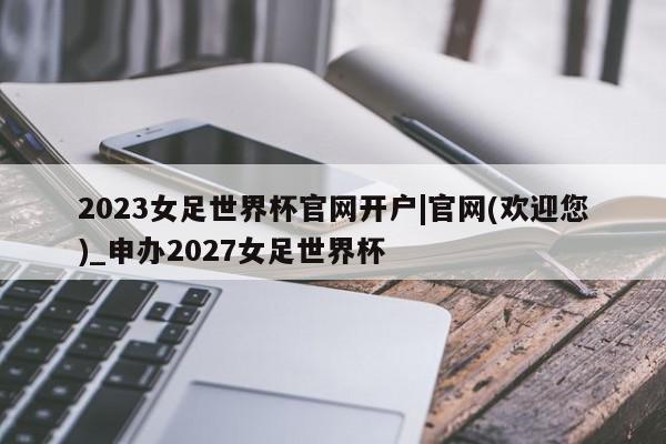 2023女足世界杯官网开户|官网(欢迎您)_申办2027女足世界杯