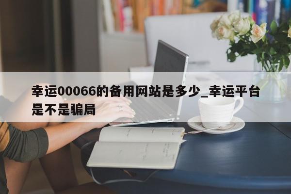 幸运00066的备用网站是多少_幸运平台是不是骗局