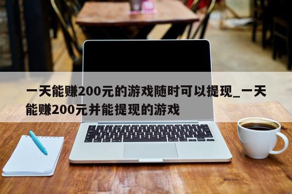 一天能赚200元的游戏随时可以提现_一天能赚200元并能提现的游戏